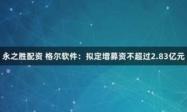永之胜配资 格尔软件：拟定增募资不超过2.83亿元