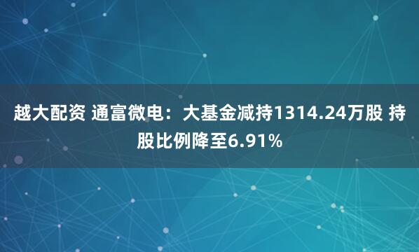 越大配资 通富微电：大基金减持1314.24万股 持股比例降至6.91%