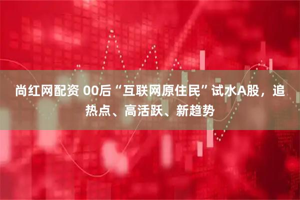 尚红网配资 00后“互联网原住民”试水A股，追热点、高活跃、新趋势