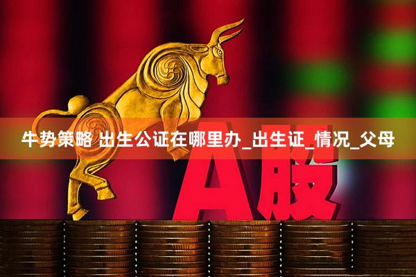 牛势策略 出生公证在哪里办_出生证_情况_父母