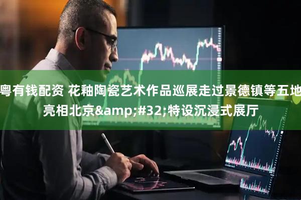 粤有钱配资 花釉陶瓷艺术作品巡展走过景德镇等五地亮相北京&#32;特设沉浸式展厅