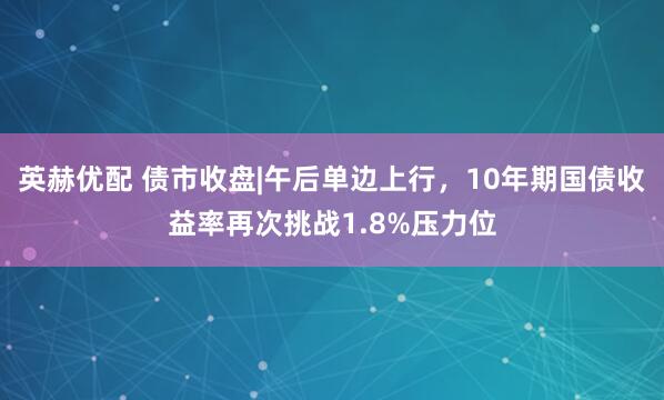 英赫优配 债市收盘|午后单边上行，10年期国债收益率再次挑战1.8%压力位