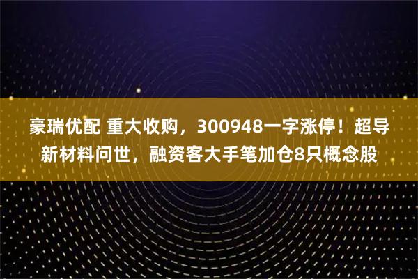 豪瑞优配 重大收购，300948一字涨停！超导新材料问世，融资客大手笔加仓8只概念股