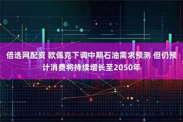 倍选网配资 欧佩克下调中期石油需求预测 但仍预计消费将持续增长至2050年