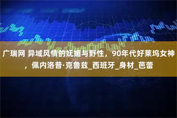 广瑞网 异域风情的妩媚与野性,90年代好莱坞女神,佩内洛普·克鲁兹_西班牙_身材_芭蕾